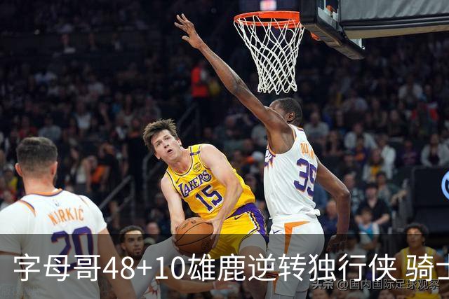 字母哥48+10雄鹿逆转独行侠 骑士克马刺5连胜