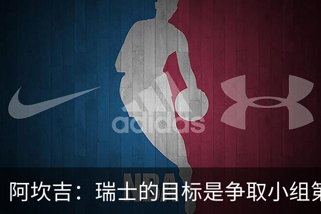 阿坎吉：瑞士的目标是争取小组第一出线 补水暂停会打乱比赛节奏